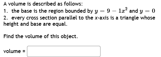 A volume is described as follows:
1. the base is the region bounded by y = 9 - 1x² and y = 0
2. every cross section parallel to the x-axis is a triangle whose
height and base are equal.
Find the volume of this object.
volume =
