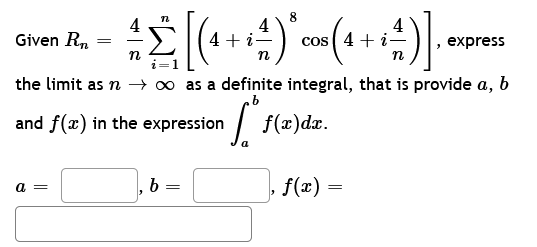 Given Rn
n
8
4
=
11) 0
4 Σ [(4 + +-+-) * = ( 4 + + ²)].
cos i-
n
n
1
the limit as n → ∞ as a definite integral, that is provide a, b
in ff(²
and f(x) in the expression
a =
b
=
f(x)dx.
express
‚ ƒ(x) =