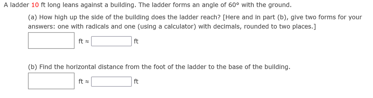 A ladder 10 ft long leans against a building. The ladder forms an angle of 60° with the ground.
(a) How high up the side of the building does the ladder reach? [Here and in part (b), give two forms for your
answers: one with radicals and one (using a calculator) with decimals, rounded to two places.]
ft =
ft
(b) Find the horizontal distance from the foot of the ladder to the base of the building.
ft =
ft
