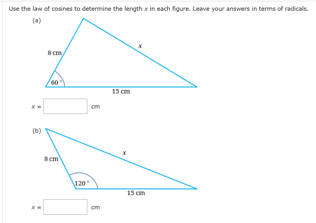Use the law of cosines to determine the length x in each figure. Leave your answers in terms of radicals.
(a)
8 cт
60
15 cm
X =
cm
(b)
X
8 cm
120°
15 cm
X =
cm
