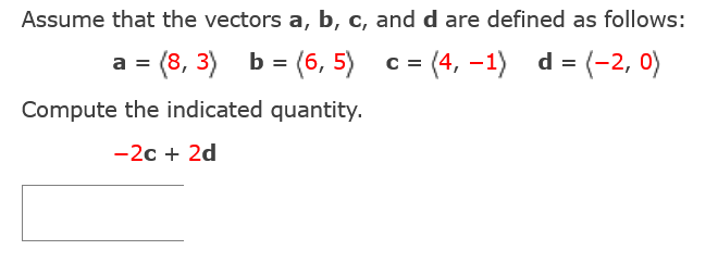 Assume that the vectors a, b, c, and d are defined as follows:
a = (8,3) b = (6,5)
c =
=(4, -1) d= (-2, 0)
Compute the indicated quantity.
-2c + 2d