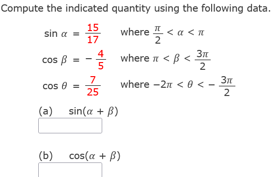 Compute the indicated
sin α =
15
17
cos B
=
cos =
(a)
(b)
-
4
5
quantity using the following data.
where 플 <a
<α <π
3πt
where π <ß <
2
where -2π < 0 <
7
25
sin(a + B)
cos(a + B)
3πt
2