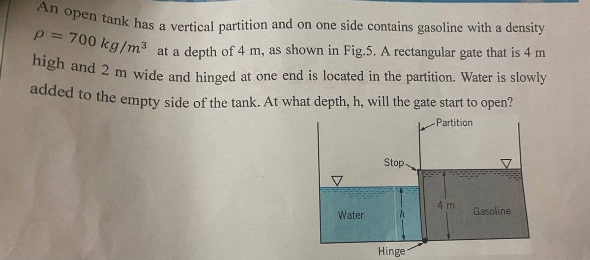 An open tank has a vertical partition and on one side contains gasoline with a density
P = 700 kg/m³ at a depth of 4 m, as shown in Fig.5. A rectangular gate that is 4 m
high and 2 m wide and hinged at one end is located in the partition. Water is slowly
added to the empty side of the tank. At what depth, h, will the gate start to open?
Partition
Stop-
4 m
Gasoline
Water
Hinge
