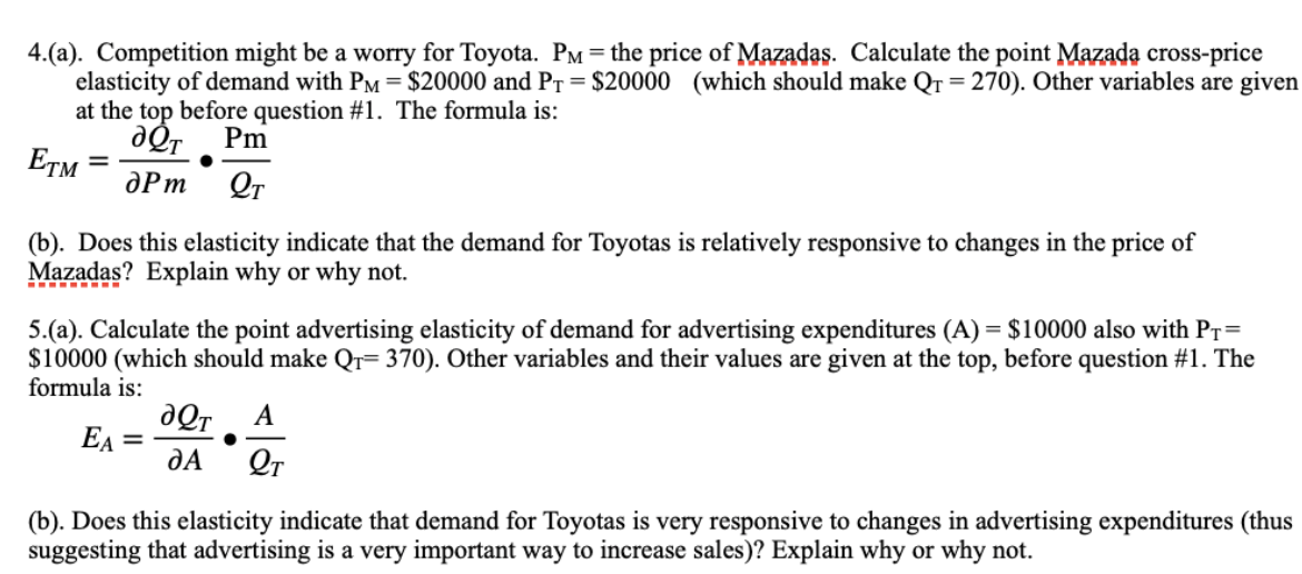 4.(a). Competition might be a worry for Toyota. PM = the price of Mazadas. Calculate the point Mazada cross-price
elasticity of demand with PM = $20000 and PT = $20000 (which should make Qr=270). Other variables are given
at the top before question #1. The formula is:
aQT Pm
ETM apm QT
(b). Does this elasticity indicate that the demand for Toyotas is relatively responsive to changes in the price of
Mazadas? Explain why or why not.
5.(a). Calculate the point advertising elasticity of demand for advertising expenditures (A) = $10000 also with PT=
$10000 (which should make Q₁-370). Other variables and their values are given at the top, before question #1. The
formula is:
EA
=
aQT A
DA LT
(b). Does this elasticity indicate that demand for Toyotas is very responsive to changes in advertising expenditures (thus
suggesting that advertising is a very important way to increase sales)? Explain why or why not.