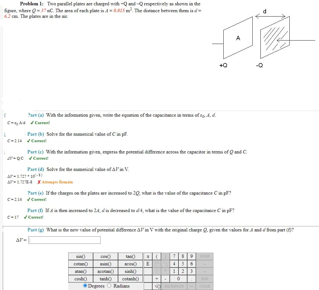 Problem 1: Two parallel plates are charged with +Q and -Q respectively as shown in the
figure, where Q = 37 nC. The area of each plate is A = 0.015 m2. The distance between them is d=
6.2 cm. The plates are in the air.
d
A
+Q
Part (a) With the information given, write the equation of the capacitance in terms of ɛ9, 4, d.
C= 20 A/d vCorrect!
Part (b) Solve for the numerical value of C in pF.
/ Correct!
C= 2.14
Part (c) With the information given, express the potential difference across the capacitor in terms of Q and C.
V Correct!
AV = O/C
Part (d) Solve for the numerical value of AV in V.
AV = 1.727 * 10(- 8 )
AV = 1.727E-8 X Attempts Remain
Part (e) If the charges on the plates are increased to 20, what is the value of the capacitance C in pF?
V Correct!
C= 2.14
Part (f) If A is then increased to 2.4, d is decreased to d/4, what is the value of the capacitance C in pF?
/ Correct!
C = 17
Part (g) What is the new value of potential difference AV in V with the original charge Q. given the values for A and d from part (f)?
AV =
sin()
cos()
tan()
8
HOME
cotan()
asin()
acos()
6.
atan()
acotan()
sinh()
1
2
3
cosh()
tanh()
cotanh()
-
END
O Degrees O Radians
VOI BACKSPACE DE
CLEAR
