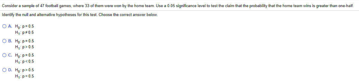 Consider a sample of 47 football games, where 33 of them were won by the home team. Use a 0.05 significance level to test the claim that the probability that the home team wins is greater than one-half.
Identify the null and alternative hypotheses for this test. Choose the correct answer below.
O A. Ho: p= 0.5
H1: p#0.5
О В. Но: р30.5
H,: p> 0.5
ОС. Но р-0.5
H1: p< 0.5
O D. Ho: p>0.5
H;: p= 0.5
