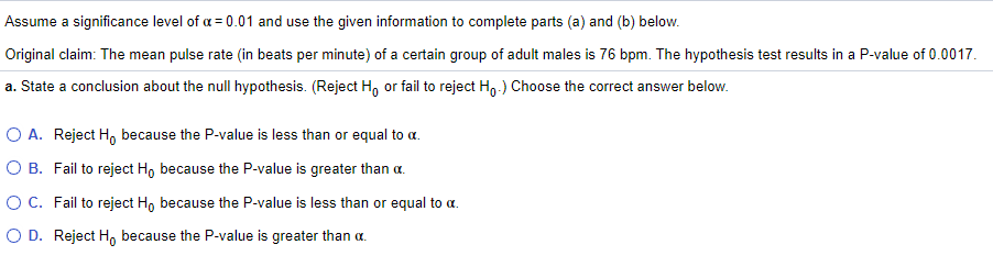 Assume a significance level of a = 0.01 and use the given information to complete parts (a) and (b) below.
Original claim: The mean pulse rate (in beats per minute) of a certain group of adult males is 76 bpm. The hypothesis test results in a P-value of 0.0017.
a. State a conclusion about the null hypothesis. (Reject H, or fail to reject H,-) Choose the correct answer below.
O A. Reject H, because the P-value is less than or equal to a.
O B. Fail to reject H, because the P-value is greater than a.
O C. Fail to reject H, because the P-value is less than or equal to a.
O D. Reject H, because the P-value is greater than a.
