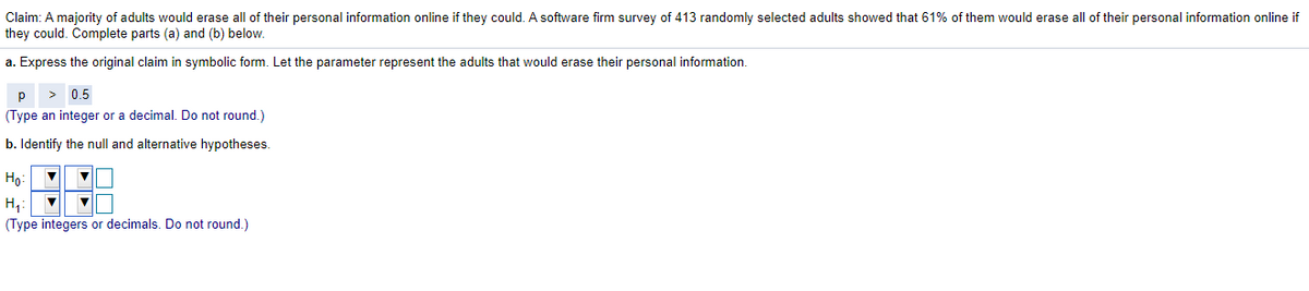 Claim: A majority of adults would erase all of their personal information online if they could. A software firm survey of 413 randomly selected adults showed that 61% of them would erase all of their personal information online if
they could. Complete parts (a) and (b) below.
a. Express the original claim in symbolic form. Let the parameter represent the adults that would erase their personal information.
p
> 0.5
(Type an integer or a decimal. Do not round.)
b. Identify the null and alternative hypotheses.
Ho
H,
(Type integers or decimals. Do not round.)
