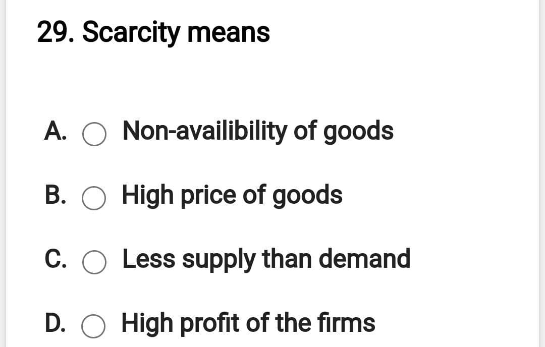 29. Scarcity means
A. O Non-availibility of goods
B. O High price of goods
C. O Less supply than demand
D. O High profit of the firms

