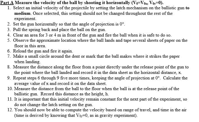 Part A Measure the velocity of the ball by shooting it horizontally (Vo-Vox, Vo,=0).
1. Select an initial velocity of the projectile by setting the latch mechanism on the ballistic gun to
medium. Once selected, this setting should not be changed throughout the rest of the
experiment.
2. Set the gun horizontally so that the angle of projection is 0°.
3. Pull the spring back and place the ball on the gun.
4. Clear an area for 3 or 4 m in front of the gun and fire the ball when it is safe to do so.
5. Observe the approximate location where the ball lands and tape several sheets of paper on the
floor in this area.
6. Reload the gun and fire it again.
7. Make a small circle around the dent or mark that the ball makes where it strikes the paper
when landing.
8. Measure the distance along the floor from a point directly under the release point of the gun to
the point where the ball landed and record it in the data sheet as the horizontal distance, x.
9. Repeat steps 6 through 9 five more times, keeping the angle of projection at 0°. Calculate the
average value of x and record it on the data sheet.
10. Measure the distance from the ball to the floor when the ball is at the release point of the
ballistic gun. Record this distance as the height, h.
11. It is important that this initial velocity remain constant for the next part of the experiment, so
do not change the latch setting on the gun.
12. You should now be able to compute the velocity based on range of travel, and time in the air
(time is derived by knowing that Voy=0, as in gravity experiment).

