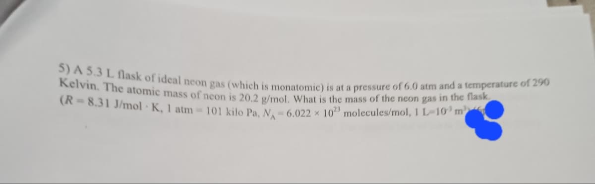 5) A 5.3 L flask of ideal neon gas (which is monatomic) is at a pressure of 6.0 atm and a temperature of 290
Kelvin. The atomic mass of neon is 20 2 s/mel What is the mass of the neon gas in uhe e
(A= 8.31 J/mol K, 1 atm =101 kilo Pa. N,= 6.022 x 1023 molecules/mol, 1 L-10 m
