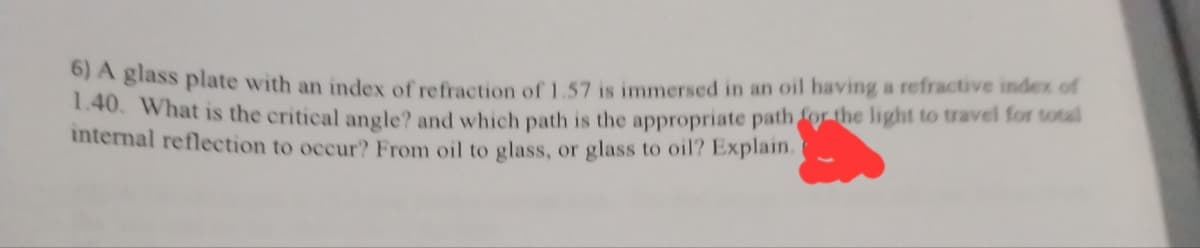 6) A glass plate with an index of refraction of 1.57 is immersed in an oil having a refractive index of
1.40. What is the critical angle? and which path is the appropriate path for the light to travel for total
internal reflection to occur? From oil to glass, or glass to oil? Explain.