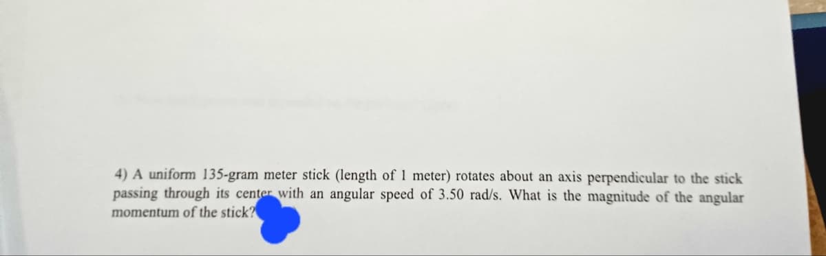 4) A uniform 135-gram meter stick (length of 1 meter) rotates about an axis perpendicular to the stick
passing through its center with an angular speed of 3.50 rad/s. What is the magnitude of the angular
momentum of the stick?
