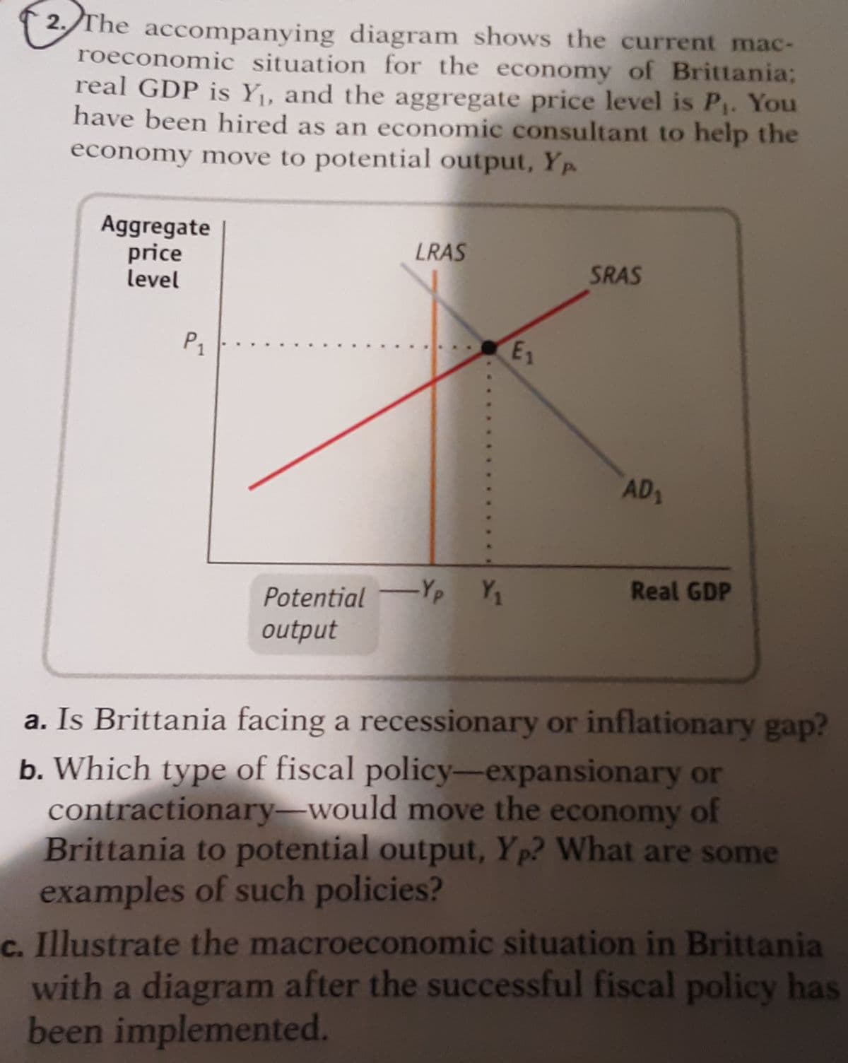 2./The accompanying diagram shows the current mac-
roeconomic situation for the economy of Brittania;
real GDP is Y, and the aggregate price level is P. You
have been hired as an economic consultant to help the
economy move to potential output, Yp
Aggregate
price
level
LRAS
SRAS
P1
E1
AD
Potential Yp Y,
output
Real GDP
a. Is Brittania facing a recessionary or inflationary gap?
b. Which type of fiscal policy-expansionary or
contractionary-would move the economy of
Brittania to potential output, Yp? What are some
examples of such policies?
c. Illustrate the macroeconomic situation in Brittania
with a diagram after the successful fiscal policy has
been implemented.
