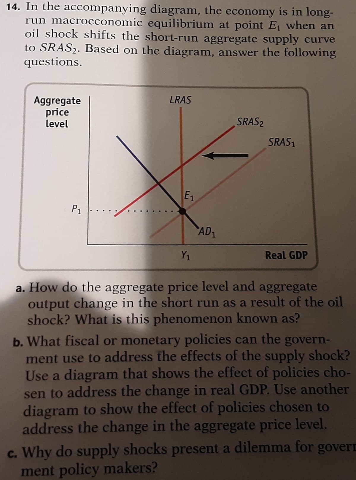 14. In the accompanying diagram, the economy is in long-
run macroeconomic equilibrium at point E when an
oil shock shifts the short-run aggregate supply curve
to SRAS2. Based on the diagram, answer the following
questions.
LRAS
Aggregate
price
level
SRAS2
SRAS1
E1
P1
..
AD1
Y1
Real GDP
a. How do the aggregate price level and aggregate
output change in the short run as a result of the oil
shock? What is this phenomenon known as?
b. What fiscal or monetary policies can the govern-
ment use to address the effects of the supply shock?
Use a diagram that shows the effect of policies cho-
sen to address the change in real GDP. Use another
diagram to show the effect of policies chosen to
address the change in the aggregate price level.
c. Why do supply shocks present a dilemma for govern
ment policy makers?
