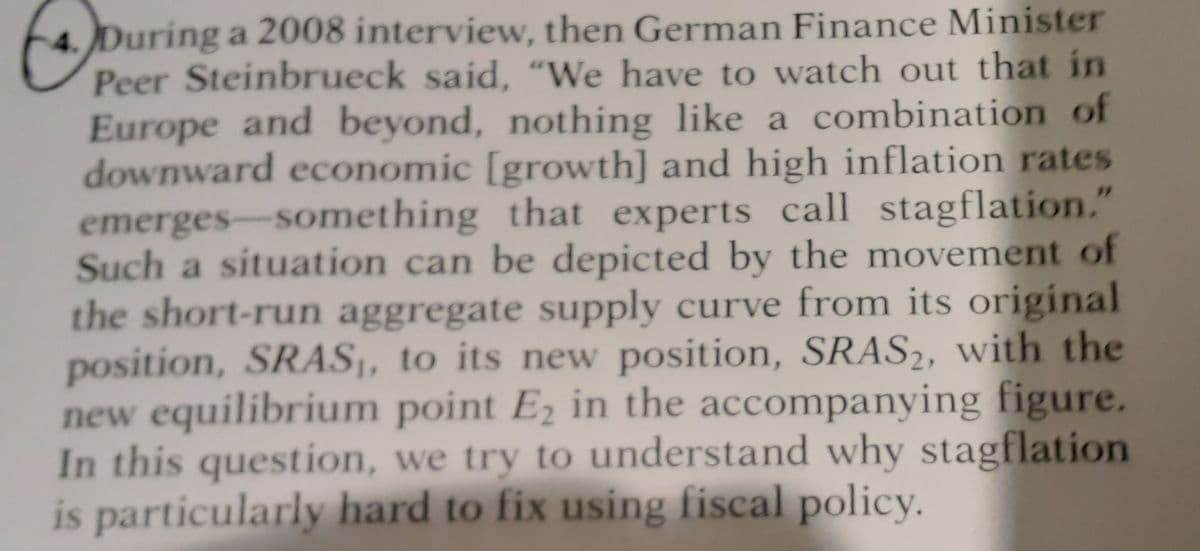 During a 2008 interview, then German Finance Minister
Peer Steinbrueck said, "We have to watch out that in
Europe and beyond, nothing like a combination of
downward economic [growth] and high inflation rates
emerges-something that experts call stagflation."
Such a situation can be depicted by the movement of
the short-run aggregate supply curve from its original
position, SRAS,, to its new position, SRAS2, with the
new equilibrium point E2 in the accompanying figure.
In this question, we try to understand why stagflation
is particularly hard to fix using fiscal policy.
