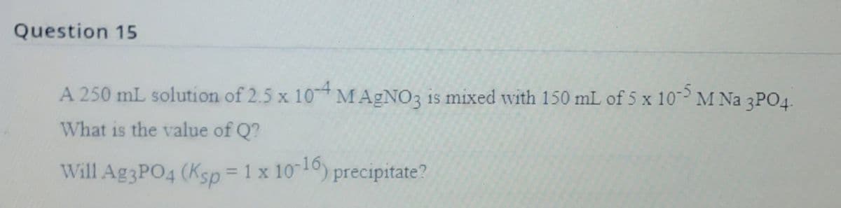 Question 15
A 250 mL solution of 2.5 x 10 MAGNO3 is mixed with 150 mL of 5 x 10 M Na 3PO4.
What is the value of Q?
Will Ag3PO4 (Ksp= 1 x 1010) precipitate?
%3D
