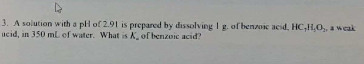 3. A solution with a pH of 2.91 is prepared by dissolving I g. of benzoic acid, HC,H,O,, a weak
acid, in 350 mL of water. What is K, of benzoic acid?
