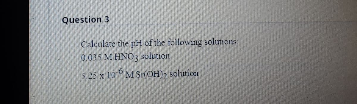 Question 3
Calculate the pH of the following solutions:
0.035 M HNO3 solution
5.25 x 10 M Sr(OH), solution

