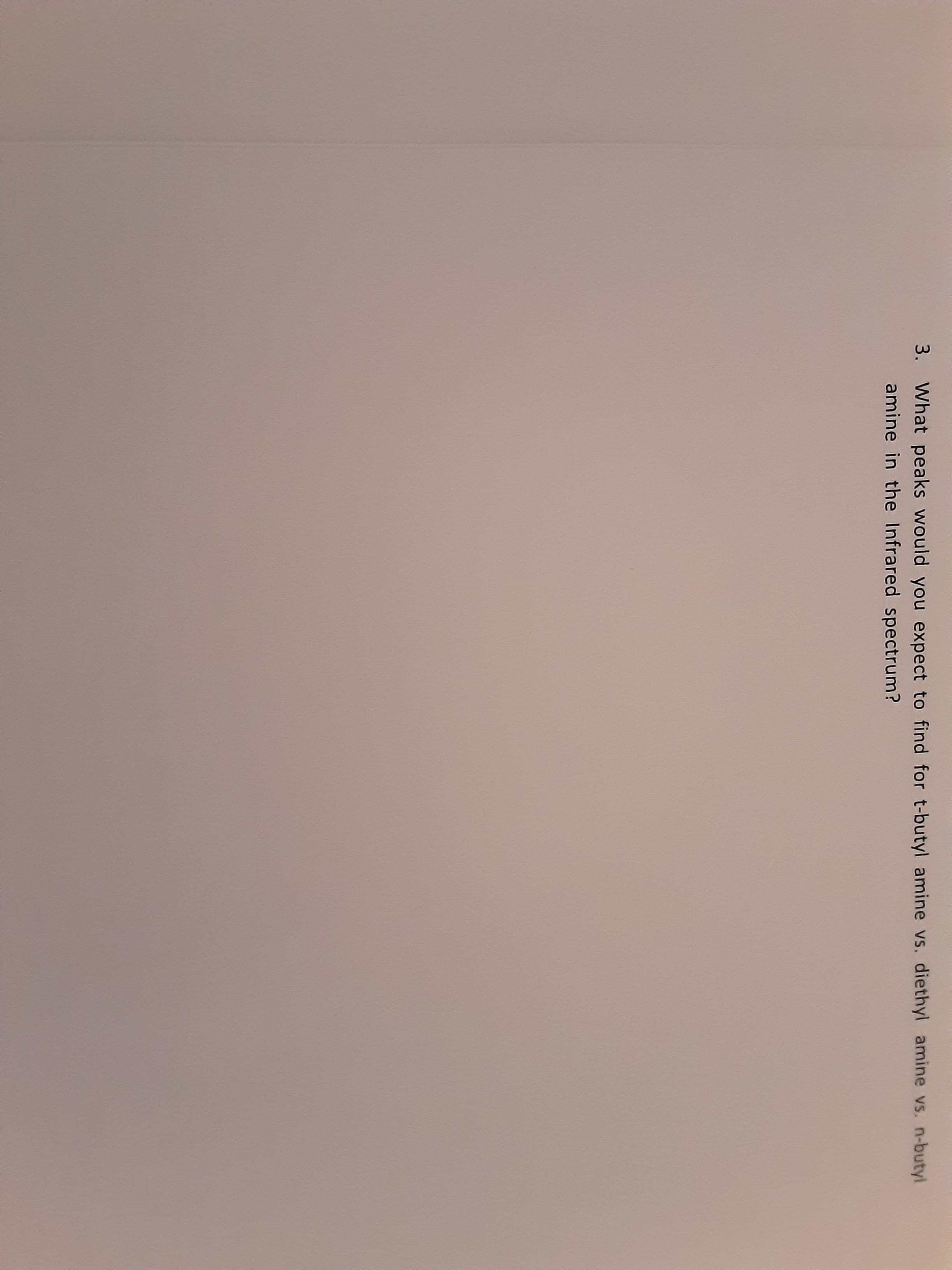 3. What peaks would you expect to find for t-butyl amine vs. diethyl amine vs. n-butyl
amine in the Infrared spectrum?
