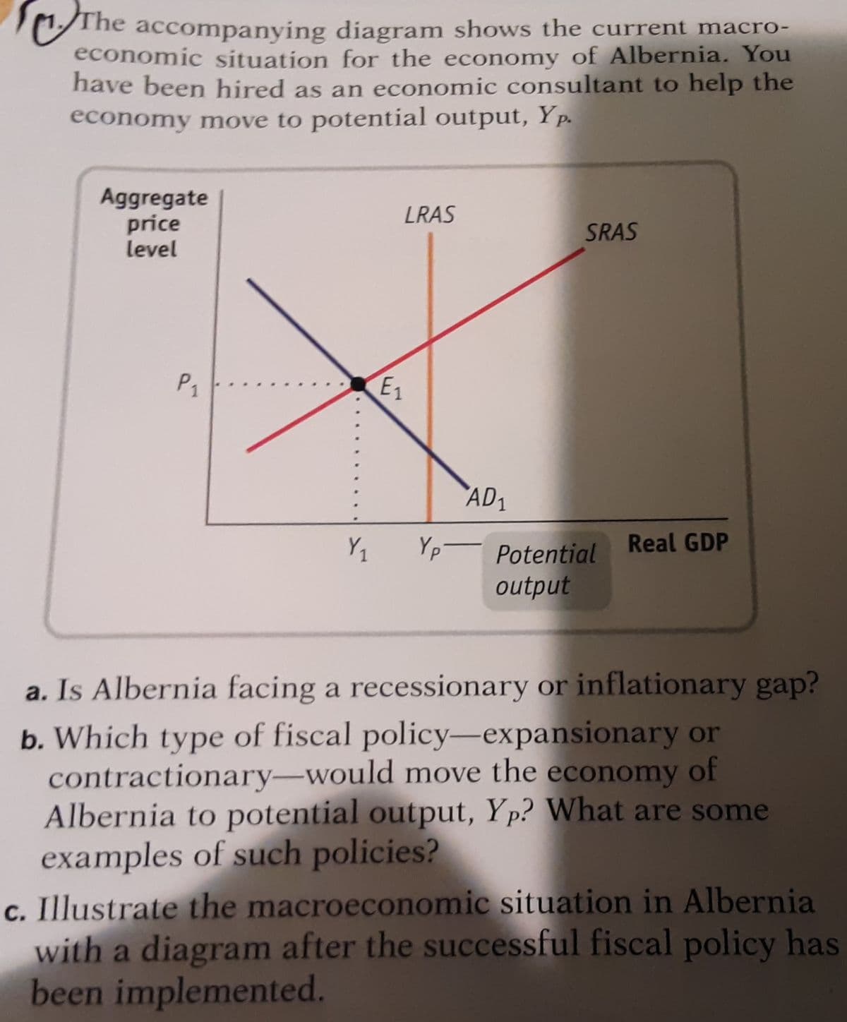 The accompanying diagram shows the current macro-
economic situation for the economy of Albernia. You
have been hired as an economic consultant to help the
economy move to potential output, Yp.
Aggregate
price
level
LRAS
SRAS
P1
E1
AD1
Real GDP
Yp- Potential
output
a. Is Albernia facing a recessionary or inflationary gap?
b. Which type of fiscal policy-expansionary or
contractionary-would move the economy of
Albernia to potential output, Yp? What are some
examples of such policies?
c. Illustrate the macroeconomic situation in Albernia
with a diagram after the successful fiscal policy has
been implemented.

