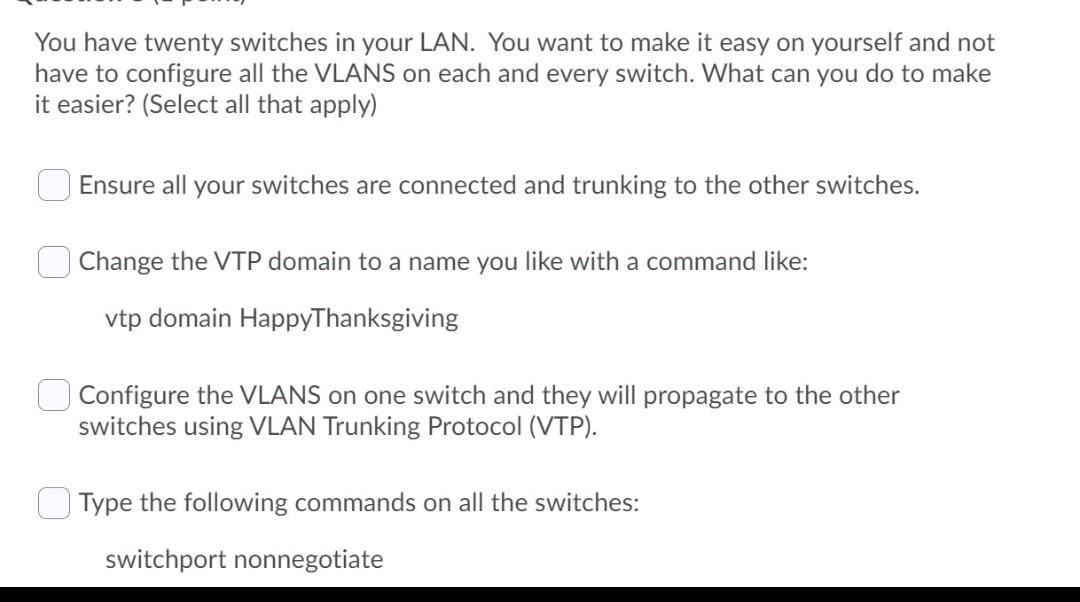 You have twenty switches in your LAN. You want to make it easy on yourself and not
have to configure all the VLANS on each and every switch. What can you do to make
it easier? (Select all that apply)
Ensure all your switches are connected and trunking to the other switches.
Change the VTP domain to a name you like with a command like:
vtp domain HappyThanksgiving
Configure the VLANS on one switch and they will propagate to the other
switches using VLAN Trunking Protocol (VTP).
Type the following commands on all the switches:
switchport nonnegotiate
