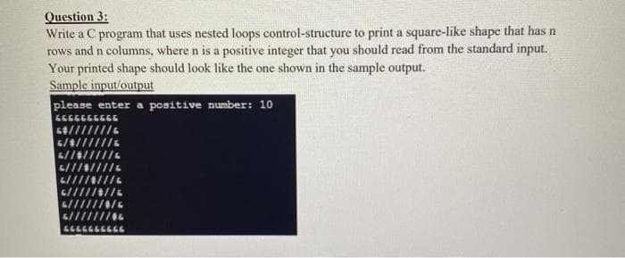 Question 3:
Write a C program that uses nested loops control-structure to print a square-like shape that has n
rows and n columns, where n is a positive integer that you should read from the standard input.
Your printed shape should look like the one shown in the sample output.
Sample input/output
please enter a positive number: 10
כפלכככפכככ
4///////.
6//4/////s
ררררררככר
