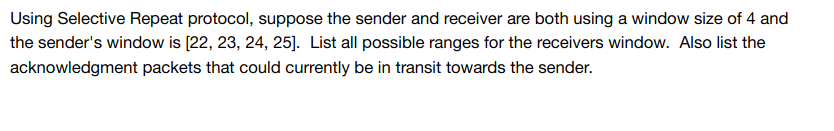 Using Selective Repeat protocol, suppose the sender and receiver are both using a window size of 4 and
the sender's window is [22, 23, 24, 25]. List all possible ranges for the receivers window. Also list the
acknowledgment packets that could currently be in transit towards the sender.
