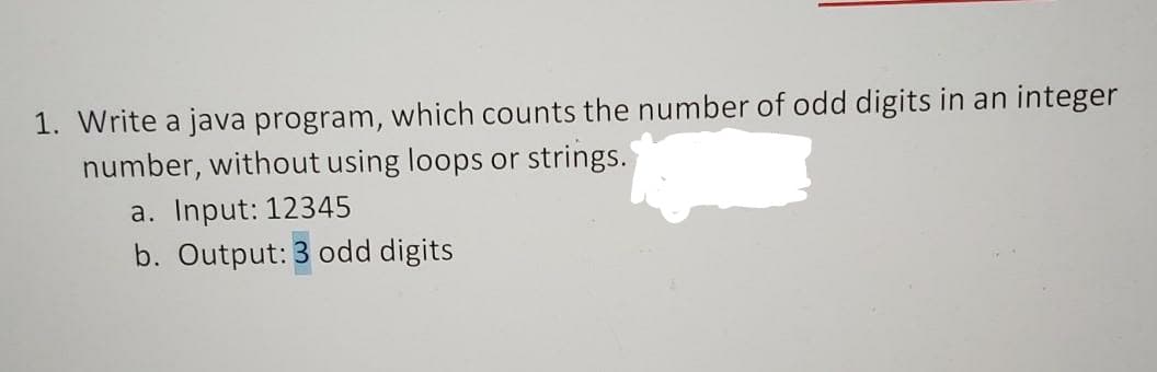 1. Write a java program, which counts the number of odd digits in an integer
number, without using loops or strings.'
a. Input: 12345
b. Output: 3 odd digits
