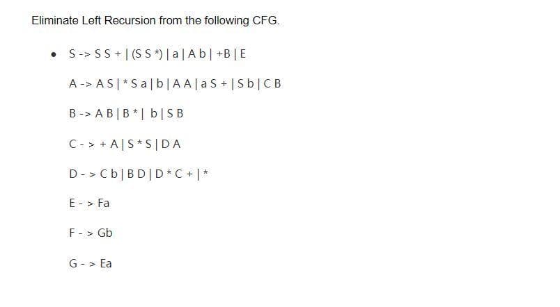 Eliminate Left Recursion from the following CFG.
S-> SS + | (S S *) [ a | A b| +B|E
A -> AS| *Sa|b|AA|a S+|Sb|CB
B -> A B |B*| b|SB
C- > + A|S* S |DA
D - > Cb|BD|D * C + |*
E - > Fa
F - > Gb
G - > Ea
