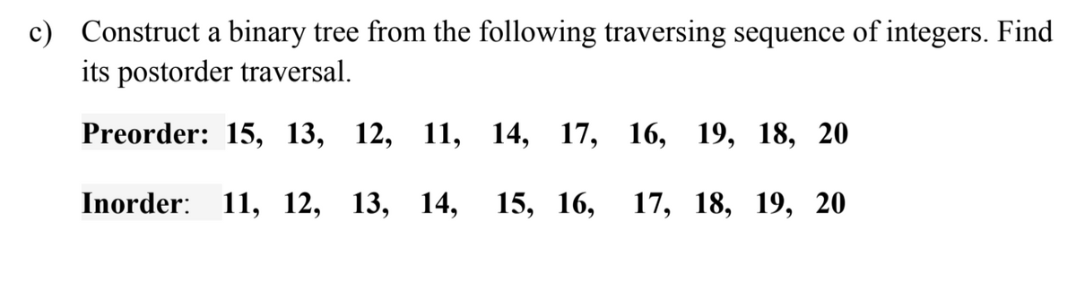 c) Construct a binary tree from the following traversing sequence of integers. Find
its postorder traversal.
Preorder: 15, 13, 12, 11,
14, 17, 16, 19, 18, 20
Inorder: 11, 12, 13, 14,
15, 16,
17, 18, 19, 20
