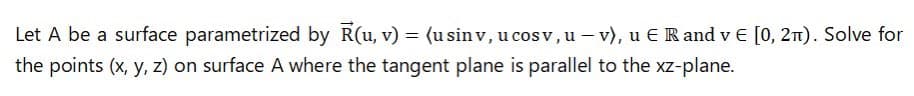 Let A be a surface parametrized by R(u, v) = (u sin v, u cos v, u – v), u E R and v € [0, 2n). Solve for
the points (x, y, z) on surface A where the tangent plane is parallel to the xz-plane.
