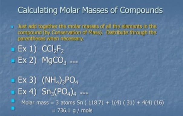Calculating Molar Masses of Compounds
Just add together the molar masses of all the elements in the
compound (by Conservation of Mass), Distribute through the
parentheses when necessary.
Ex 1) CCI,F,
Ex 2) M9CO, ..
Ex 3) (NH,);PO,
Ex 4) Sn;(PO,),
Molar mass 3 atoms Sn ( 118.7) + 1(4) (31) + 4(4) (16)
= 736.1 g/ mole
