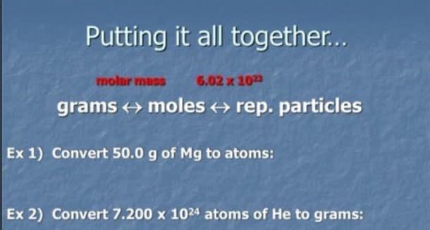 Putting it all together...
molur muss
6.02 x 10
grams + moles + rep. particles
Ex 1) Convert 50.0 g of Mg to atoms:
Ex 2) Convert 7.200 x 1024 atoms of He to grams:
