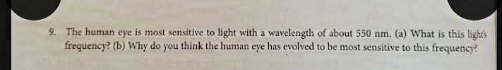 9. The human eye is most sensitive to light with a wavelength of about 550 nm. (a) What is this light's
frequency? (b) Why do you think the human eye has evolved to be most sensitive to this frequency?
