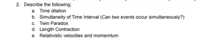 2. Describe the following:
a. Time dilation
b. Simultaneity of Time Interval (Can two events occur simultaneously?)
c. Twin Paradox
d. Length Contraction
e. Relativistic velocities and momemtum
