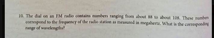 10. The dial on an FM radio contains numbers ranging from about 88 to about 108. These numbers
correspond to the frequency of the radio station as measured in megahertz. What is the corresponding
range of wavelengths?
