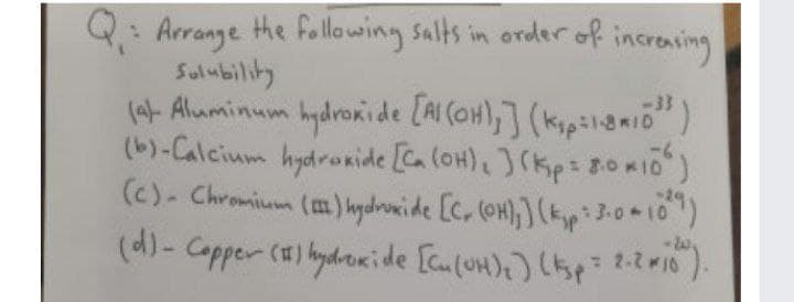 Q: Arrange he follawing salts in order of increning
Salubility
(4- Aluminum hydronide [AI COH),] (kipil8mio")
(b)-Calcium hydroxide [Ca (OH),J(Kp: 80K10
(c)- Chromium (m)hydrowi de [c, (OH),) (kyp 3-0+10)
(d)- Capper () hydroride [culuH)) (p 2-2r10).
-33
RID
