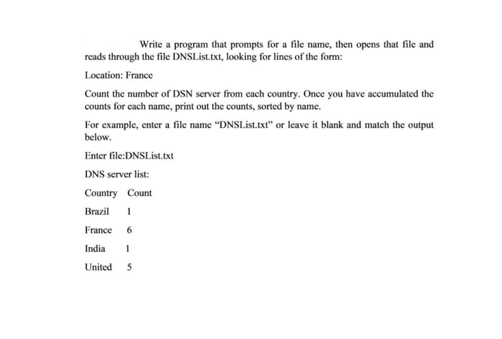 Write a program that prompts for a file name, then opens that file and
reads through the file DNSList.txt, looking for lines of the form:
Location: France
Count the number of DSN server from each country. Once you have accumulated the
counts for each name, print out the counts, sorted by name.
For example, enter a file name "DNSList.txt" or leave it blank and match the output
below.
Enter file:DNSList.txt
DNS server list:
Country Count
Brazil
1
France
6.
India
1
United
5
