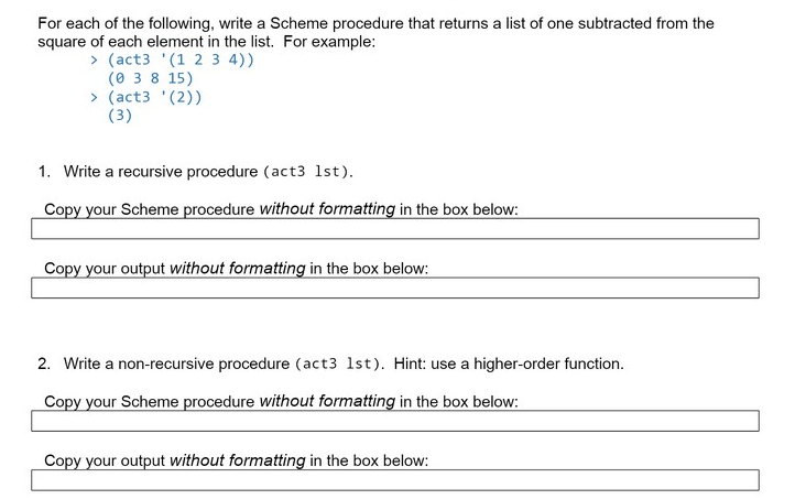 For each of the following, write a Scheme procedure that returns a list of one subtracted from the
square of each element in the list. For example:
> (act3 '(1 2 3 4))
(0 3 8 15)
> (act3 '(2))
(3)
1. Write a recursive procedure (act3 1st).
Copy your Scheme procedure without formatting in the box below:
Copy your output without formatting in the box below:
2. Write a non-recursive procedure (act3 1st). Hint: use a higher-order function.
Copy your Scheme procedure without formatting in the box below:
Copy your output without formatting in the box below:
