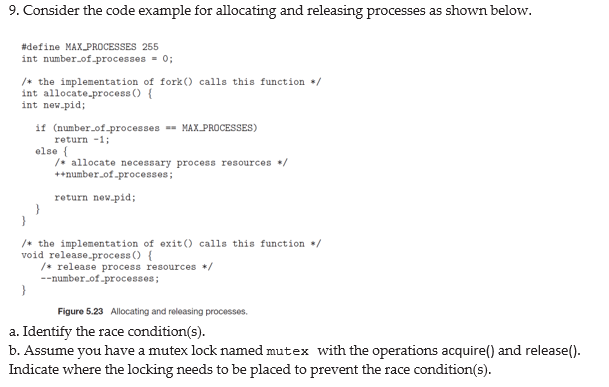 9. Consider the code example for allocating and releasing processes as shown below.
#define MAXPROCESSES 255
int number.of-processes = 0;
/+ the implementation of fork () calls this function /
int allocate.process () {
int new-pid;
if (number_of-processes - MAX PROCESSES)
return -1;
else {
/* allocate necessary process resources */
++number.of.processes;
return new.pid;
+ the implementation of exit() calls this function /
void release.process () {
/* release process resources */
--number.of.processes;
Figure 5.23 Allocating and releasing processes.
a. Identify the race condition(s).
b. Assume you have a mutex lock named mutex with the operations acquire() and release().
Indicate where the locking needs to be placed to prevent the race condition(s).
