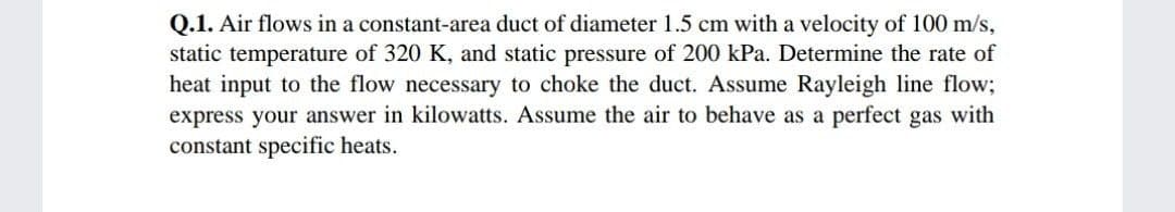 Q.1. Air flows in a constant-area duct of diameter 1.5 cm with a velocity of 100 m/s,
static temperature of 320 K, and static pressure of 200 kPa. Determine the rate of
heat input to the flow necessary to choke the duct. Assume Rayleigh line flow;
express your answer in kilowatts. Assume the air to behave as a perfect gas with
constant specific heats.
