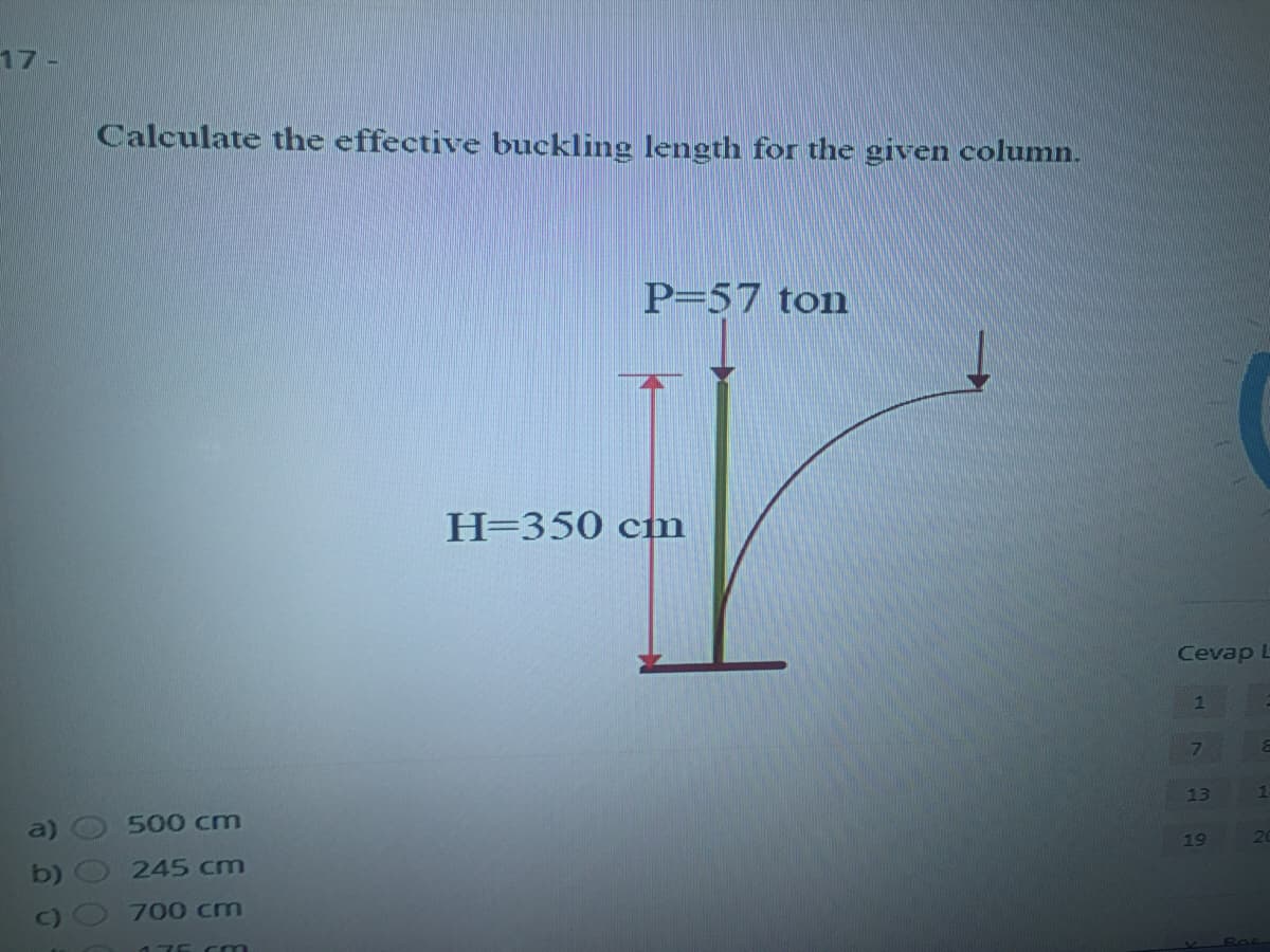 17-
Calculate the effective buckling length for the given column.
P=57 ton
H=350 cm
Cevap L
1
13
a)
500 cm
19
b)
245 cm
700 cm
176 Cm
