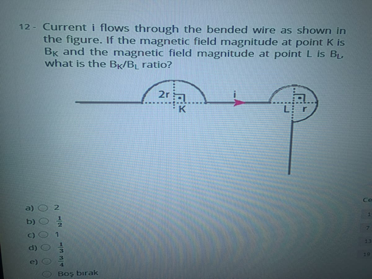 12 Current i flows through the bended wire as shown in
the figure. If the magnetic field magnitude at point K is
BK and the magnetic field magnitude at point L is BL
what is the BK/BL ratio?
2r
K
Ce
13
19
Boş bırak
334B
00 0 0 00
