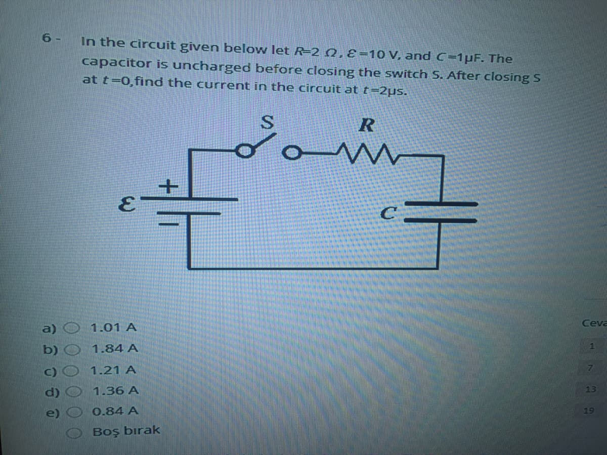 6 -
In the circuit given below let R=2 Q,8=10 V, and C=1pF. The
capacitor is uncharged before closing the switch S. After closing S
at t=0,find the current in the circuit at t=2µs.
S.
R
Ceva
a)
1.01 A
b)
1.84 A
1
1.21 A
7
1.36 A
13
0.84 A
19
Boş bırak
3.
00 0 0 00
