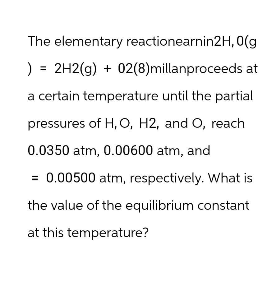 The elementary reactionearnin2H, 0(g
) = 2H2(g) + 02(8)millanproceeds at
a certain temperature until the partial
pressures of H, O, H2, and O, reach
0.0350 atm, 0.00600 atm, and
= 0.00500 atm, respectively. What is
the value of the equilibrium constant
at this temperature?