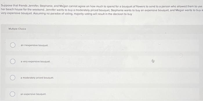 Suppose that friends Jennifer, Stephanie, and Megan cannot agree on how much to spend for a bouquet of flowers to send to a person who allowed them to use
her beach house for the weekend. Jennifer wants to buy a moderately priced bouquet, Stephanie wants to buy an expensive bouquet, and Megan wants to buy a
very expensive bouquet. Assuming no paradox of voting, majority voting will result in the decision to buy
Multiple Choice
O
an inexpensive bouquet
a very expensive bouquet
a moderately priced bouquet
an expensive bouquet
0