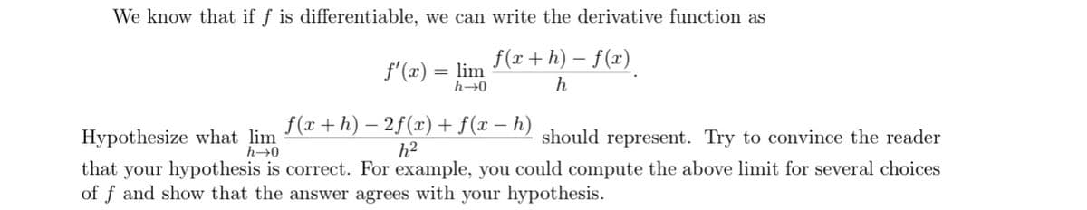 We know that if f is differentiable, we can write the derivative function as
f(x+h) – f(x)
f'(x) = lim
h→0
h
Hypothesize what lim
h→0
f(r +h) – 2f(x) + f(x – h)
h2
should represent. Try to convince the reader
that your hypothesis is correct. For example, you could compute the above limit for several choices
of f and show that the answer agrees with your hypothesis.
