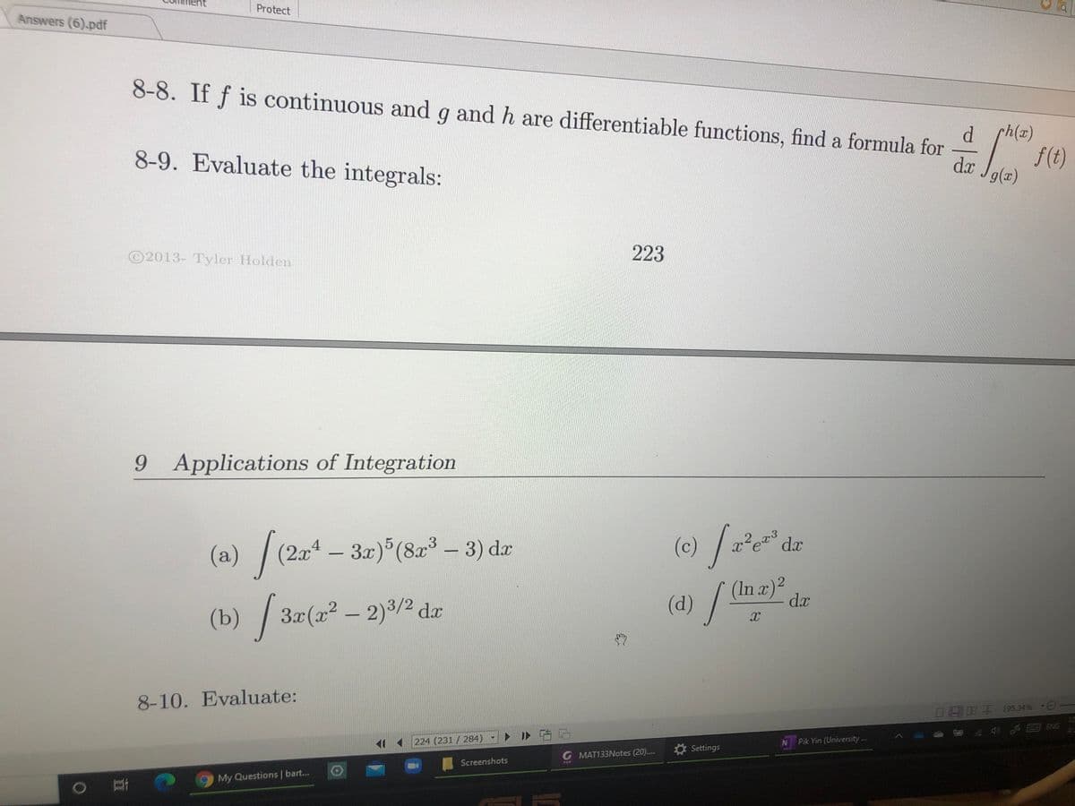 (d)
Protect
Answers (6).pdf
8-8. If f is continuous and g and h are differentiable functions, find a formula for
d ch(x)
8-9. Evaluate the integrals:
f(t)
da Jg(z)
©2013- Tyler Holden
223
9 Applications of Integration
(a) /(2x4 – 3x)°(8x³ – 3) da
(c)/:
(In æ)²
dx
(d)
(b) / 3x(x² – 2)3/2 da
8-10. Evaluate:
目月明 195.34% -
ト ID
0 国 SNG
224 (231 /284)
N Pik Yin (University..
Settings
G MAT133Notes (20)..
Screenshots
FOF
My Questions | bar...
