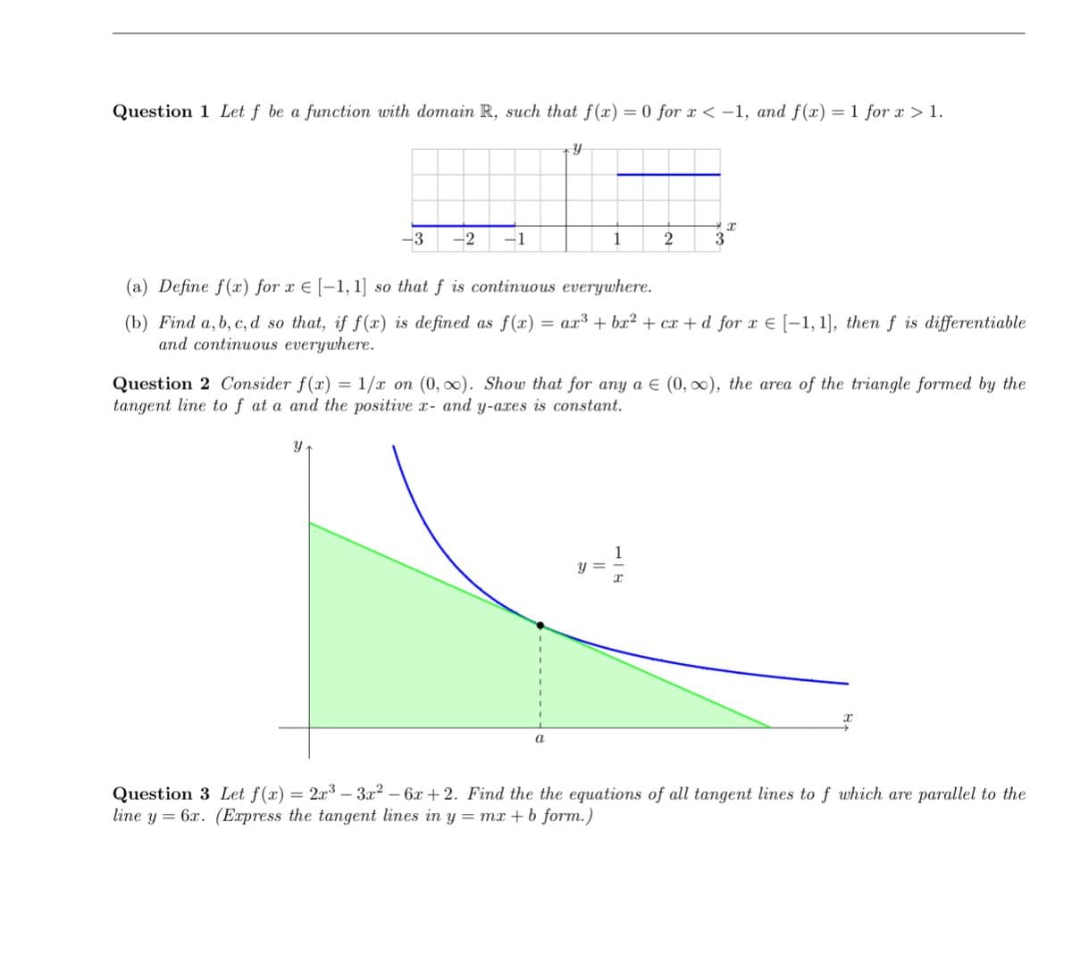 Question 1 Let ƒ be a function with domain R, such that f(x) = 0 for x < –1, and f(x) =1 for x > 1.
-3
-2
-1
1
3
(a) Define f(x) for x E [-1, 1] so that f is continuous everywhere.
as f(x) = ax³ + bx² + cx + d_for x E [-1, 1], then f is differentiable
(b) Find a, b, c, d so that, if f(x) is defined
and continuous everywhere.
= 1/x on (0, ). Show that for any a E (0, 0), the area of the triangle formed by the
Question 2 Consider f(x)
tangent line to f at a and the positive x- and y-axes is constant.
y =
= 2x3 – 3x2 – 6x +2. Find the the equations of all tangent lines to f which are parallel to the
Question 3 Let f(x)
line y = 6x. (Express the tangent lines in y = mx + b form.)
